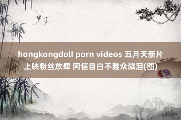 hongkongdoll porn videos 五月天新片上映粉丝放肆 阿信自白不雅众飙泪(图)