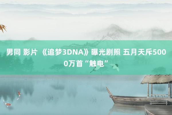 男同 影片 《追梦3DNA》曝光剧照 五月天斥5000万首“触电”