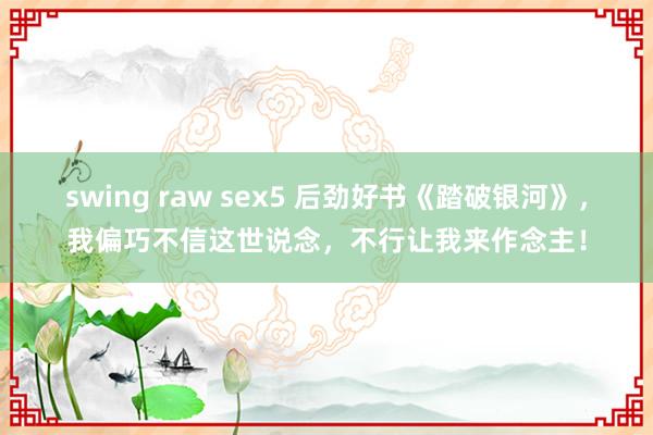 swing raw sex5 后劲好书《踏破银河》，我偏巧不信这世说念，不行让我来作念主！