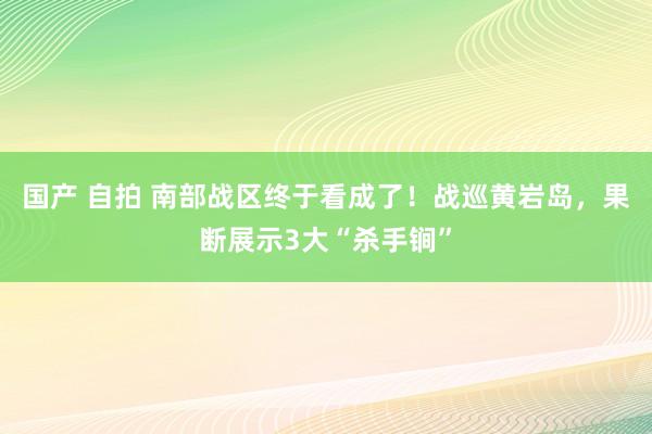 国产 自拍 南部战区终于看成了！战巡黄岩岛，果断展示3大“杀手锏”