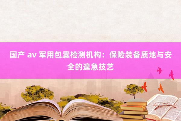 国产 av 军用包囊检测机构：保险装备质地与安全的遑急技艺