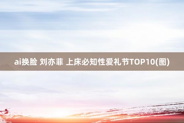 ai换脸 刘亦菲 上床必知性爱礼节TOP10(图)