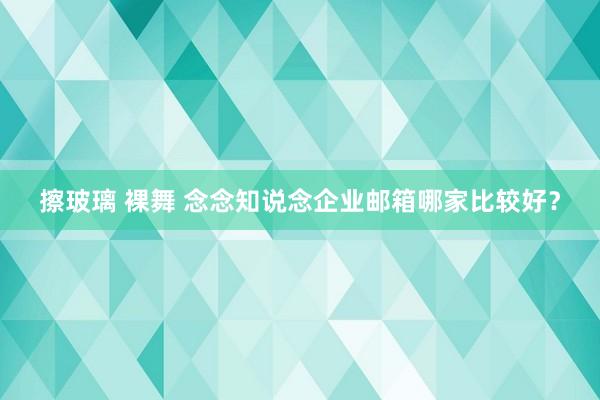 擦玻璃 裸舞 念念知说念企业邮箱哪家比较好？