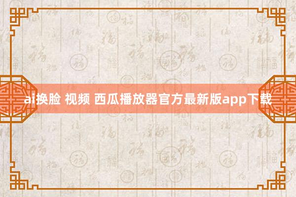 ai换脸 视频 西瓜播放器官方最新版app下载