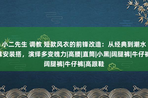 小二先生 调教 短款风衣的前锋改造：从经典到潮水，精选裤安装搭，演绎多变魄力|高腰|直筒|小黑|阔腿裤|牛仔裤|高跟鞋