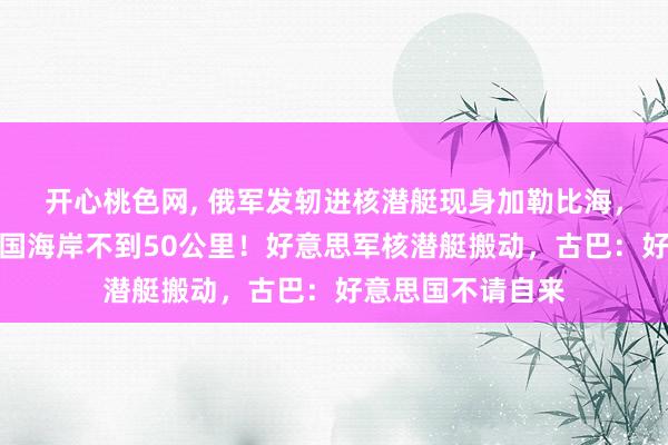 开心桃色网， 俄军发轫进核潜艇现身加勒比海，最近时距好意思国海岸不到50公里！好意思军核潜艇搬动，古巴：好意思国不请自来