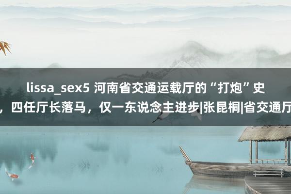 lissa_sex5 河南省交通运载厅的“打炮”史，四任厅长落马，仅一东说念主进步|张昆桐|省交通厅