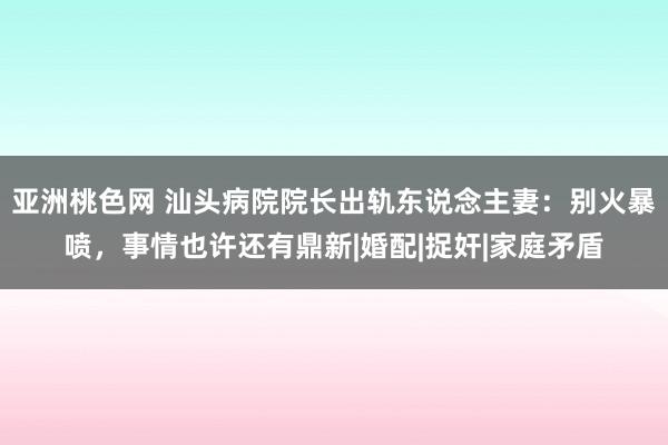 亚洲桃色网 汕头病院院长出轨东说念主妻：别火暴喷，事情也许还有鼎新|婚配|捉奸|家庭矛盾