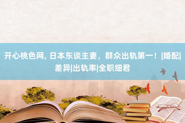 开心桃色网， 日本东谈主妻，群众出轨第一！|婚配|差异|出轨率|全职细君