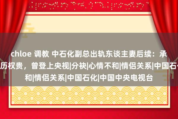 chloe 调教 中石化副总出轨东谈主妻后续：承觉得女方开房，经历权贵，曾登上央视|分袂|心情不和|情侣关系|中国石化|中国中央电视台