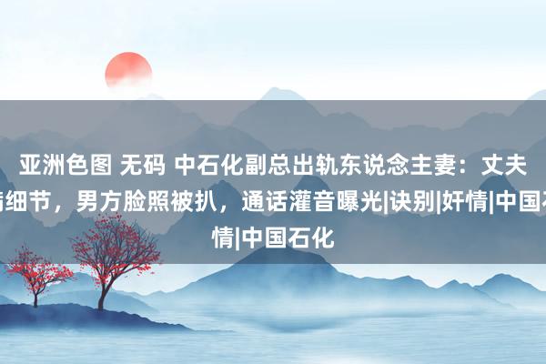 亚洲色图 无码 中石化副总出轨东说念主妻：丈夫自满细节，男方脸照被扒，通话灌音曝光|诀别|奸情|中国石化