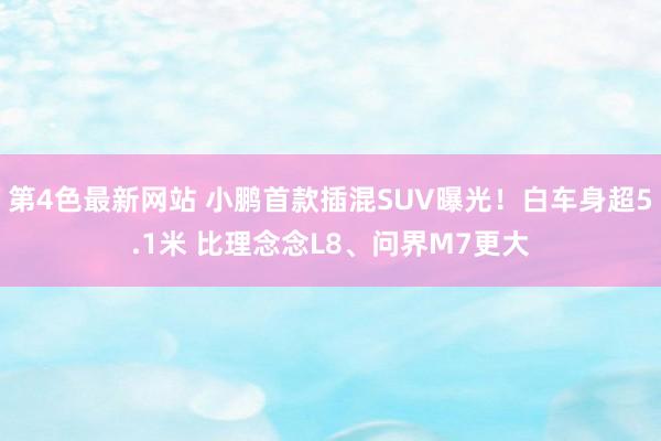 第4色最新网站 小鹏首款插混SUV曝光！白车身超5.1米 比理念念L8、问界M7更大