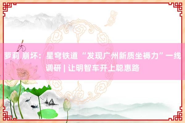 萝莉 崩坏：星穹铁道 “发现广州新质坐褥力”一线调研 | 让明智车开上聪惠路