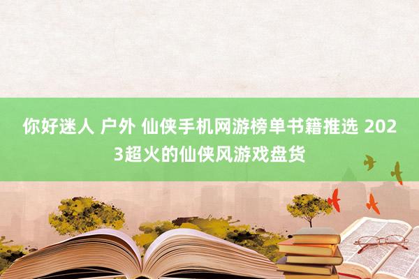 你好迷人 户外 仙侠手机网游榜单书籍推选 2023超火的仙侠风游戏盘货