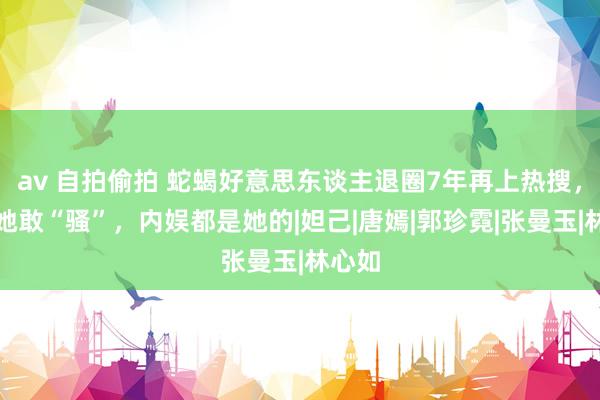 av 自拍偷拍 蛇蝎好意思东谈主退圈7年再上热搜，独一她敢“骚”，内娱都是她的|妲己|唐嫣|郭珍霓|张曼玉|林心如