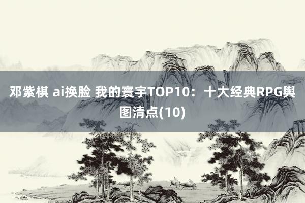 邓紫棋 ai换脸 我的寰宇TOP10：十大经典RPG舆图清点(10)