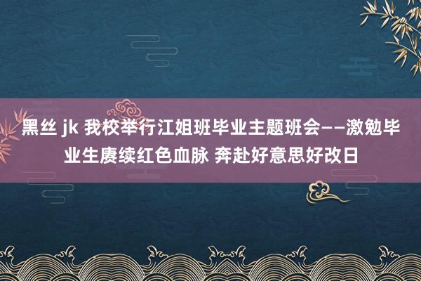 黑丝 jk 我校举行江姐班毕业主题班会——激勉毕业生赓续红色血脉 奔赴好意思好改日