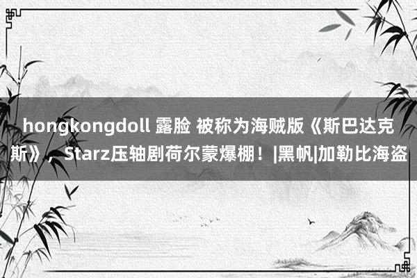 hongkongdoll 露脸 被称为海贼版《斯巴达克斯》，Starz压轴剧荷尔蒙爆棚！|黑帆|加勒比海盗