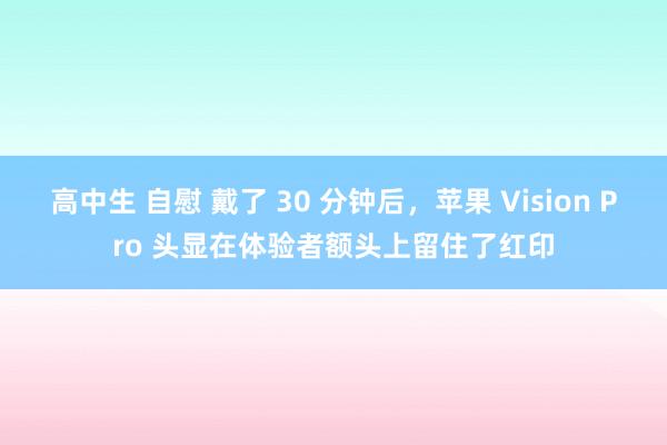 高中生 自慰 戴了 30 分钟后，苹果 Vision Pro 头显在体验者额头上留住了红印