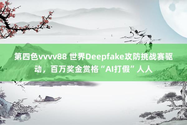 第四色vvvv88 世界Deepfake攻防挑战赛驱动，百万奖金赏格“AI打假”人人