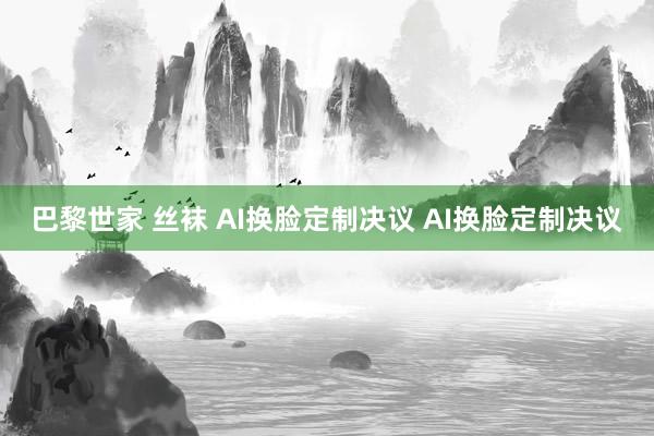 巴黎世家 丝袜 AI换脸定制决议 AI换脸定制决议