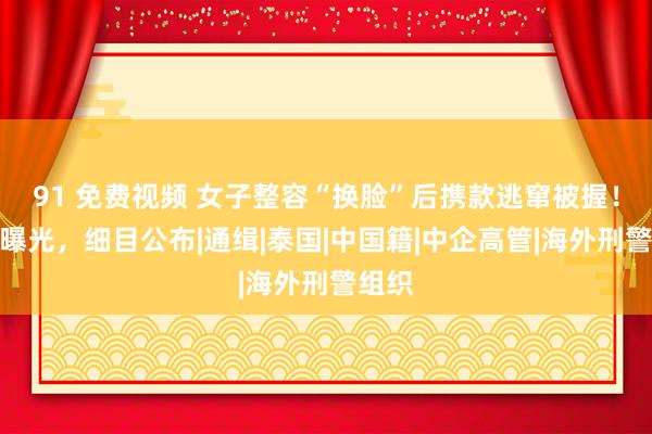 91 免费视频 女子整容“换脸”后携款逃窜被握！相片曝光，细目公布|通缉|泰国|中国籍|中企高管|海外刑警组织