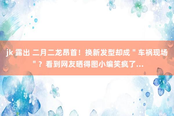 jk 露出 二月二龙昂首！换新发型却成＂车祸现场＂？看到网友晒得图小编笑疯了...