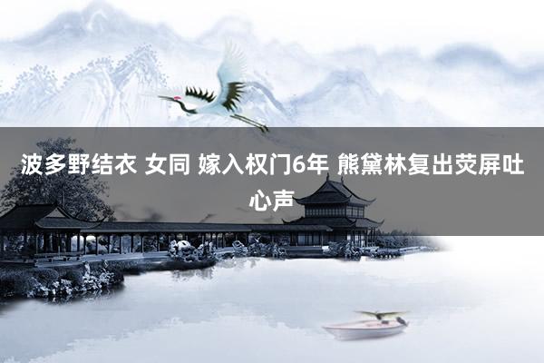 波多野结衣 女同 嫁入权门6年 熊黛林复出荧屏吐心声