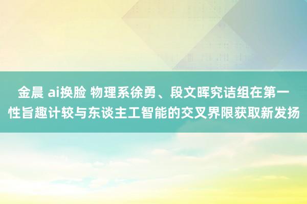 金晨 ai换脸 物理系徐勇、段文晖究诘组在第一性旨趣计较与东谈主工智能的交叉界限获取新发扬