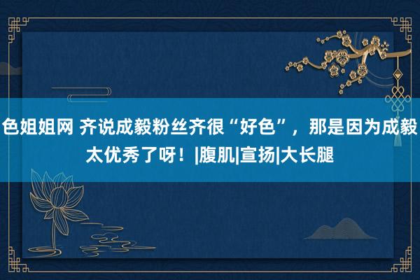 色姐姐网 齐说成毅粉丝齐很“好色”，那是因为成毅太优秀了呀！|腹肌|宣扬|大长腿