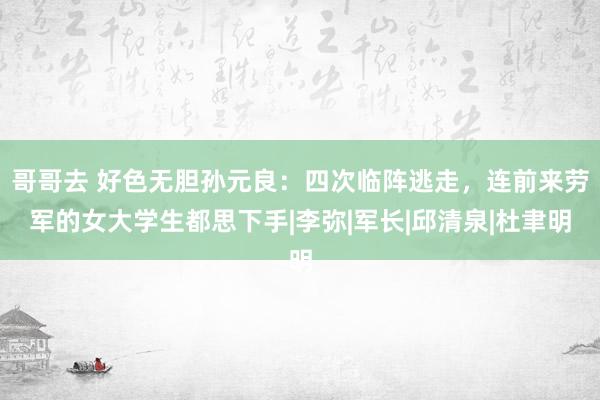 哥哥去 好色无胆孙元良：四次临阵逃走，连前来劳军的女大学生都思下手|李弥|军长|邱清泉|杜聿明