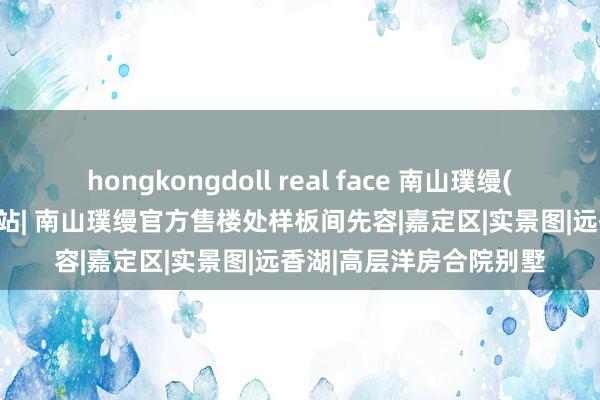 hongkongdoll real face 南山璞缦(南山璞缦)2024官方网站| 南山璞缦官方售楼处样板间先容|嘉定区|实景图|远香湖|高层洋房合院别墅