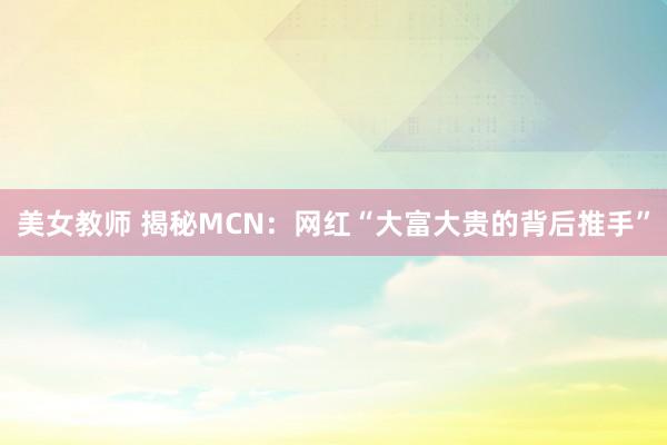 美女教师 揭秘MCN：网红“大富大贵的背后推手”