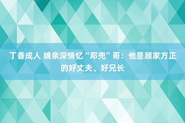 丁香成人 嫡亲深情忆“邓兜”哥：他是顾家方正的好丈夫、好兄长