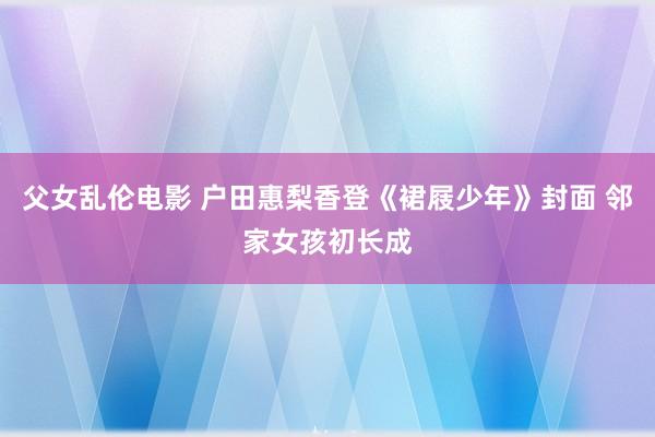 父女乱伦电影 户田惠梨香登《裙屐少年》封面 邻家女孩初长成