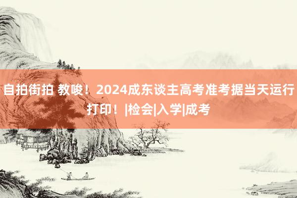 自拍街拍 教唆！2024成东谈主高考准考据当天运行打印！|检会|入学|成考