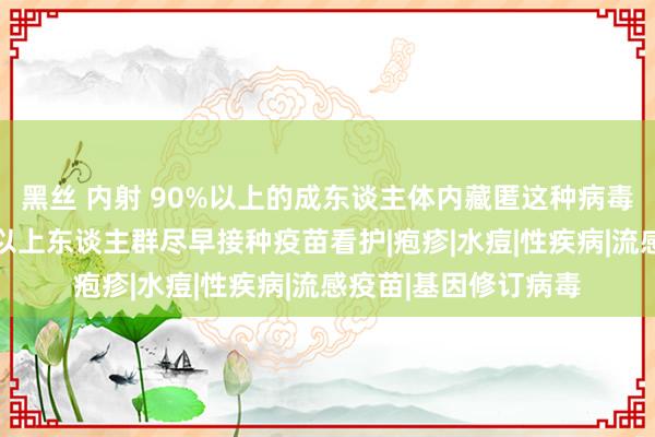 黑丝 内射 90%以上的成东谈主体内藏匿这种病毒！众人敕令：50岁以上东谈主群尽早接种疫苗看护|疱疹|水痘|性疾病|流感疫苗|基因修订病毒