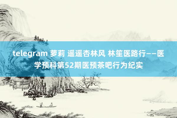 telegram 萝莉 遥遥杏林风 林笙医路行——医学预科第52期医预茶吧行为纪实