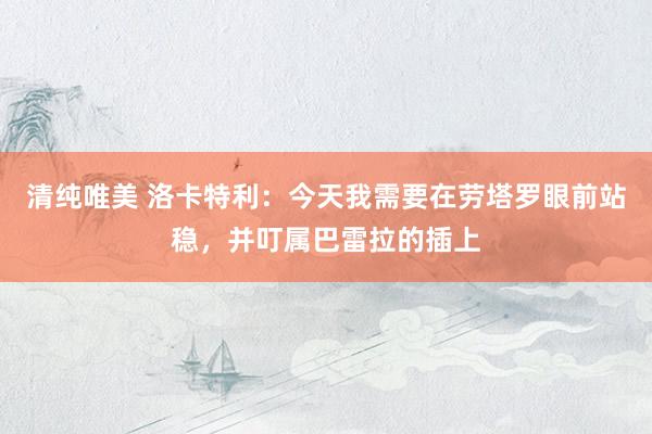 清纯唯美 洛卡特利：今天我需要在劳塔罗眼前站稳，并叮属巴雷拉的插上