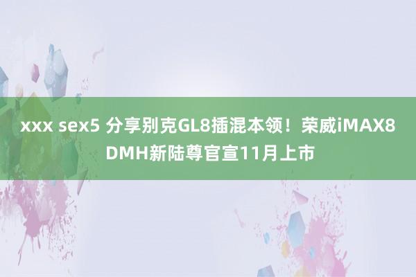 xxx sex5 分享别克GL8插混本领！荣威iMAX8 DMH新陆尊官宣11月上市