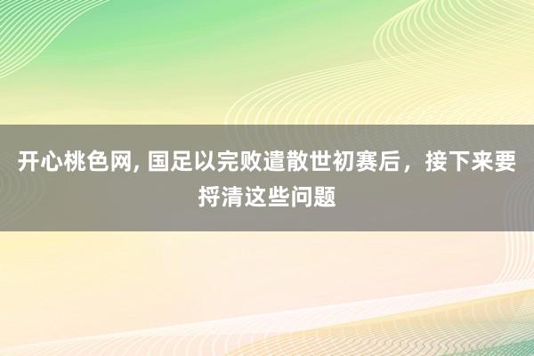 开心桃色网， 国足以完败遣散世初赛后，接下来要捋清这些问题