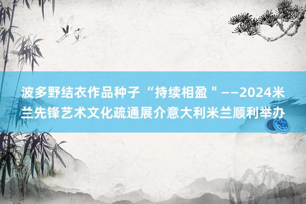 波多野结衣作品种子 “持续相盈＂——2024米兰先锋艺术文化疏通展介意大利米兰顺利举办