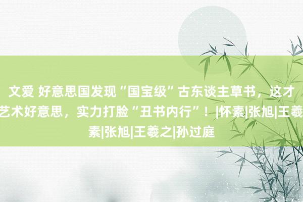 文爱 好意思国发现“国宝级”古东谈主草书，这才是着实的艺术好意思，实力打脸“丑书内行”！|怀素|张旭|王羲之|孙过庭