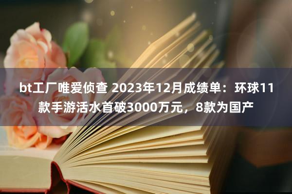 bt工厂唯爱侦查 2023年12月成绩单：环球11款手游活水首破3000万元，8款为国产