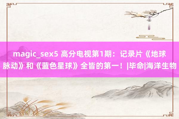 magic_sex5 高分电视第1期：记录片《地球脉动》和《蓝色星球》全皆的第一！|毕命|海洋生物