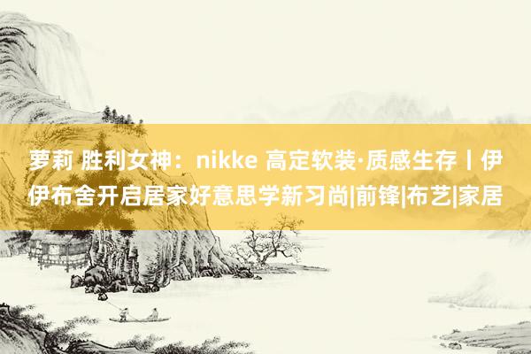 萝莉 胜利女神：nikke 高定软装·质感生存丨伊伊布舍开启居家好意思学新习尚|前锋|布艺|家居