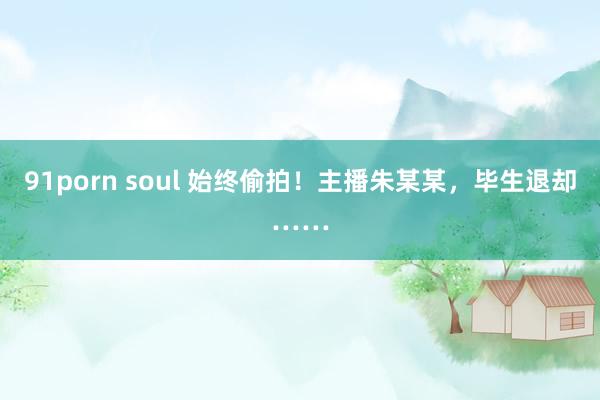 91porn soul 始终偷拍！主播朱某某，毕生退却……