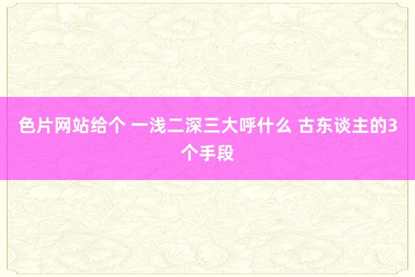 色片网站给个 一浅二深三大呼什么 古东谈主的3个手段