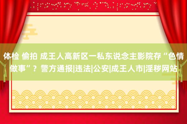 体检 偷拍 成王人高新区一私东说念主影院存“色情做事”？警方通报|违法|公安|成王人市|淫秽网站