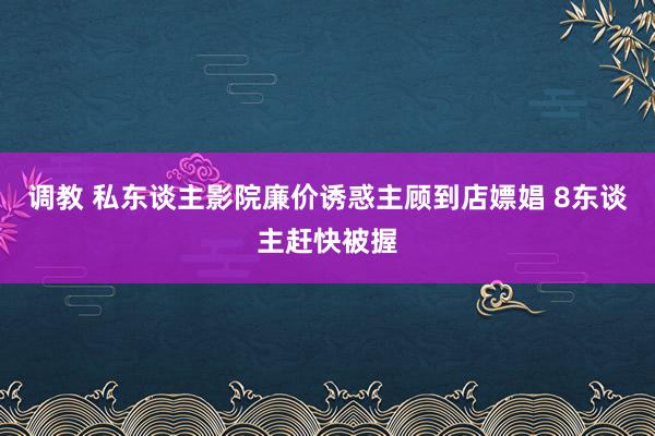 调教 私东谈主影院廉价诱惑主顾到店嫖娼 8东谈主赶快被握